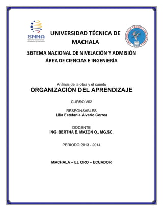 UNIVERSIDAD TÉCNICA DE
MACHALA
SISTEMA NACIONAL DE NIVELACIÓN Y ADMISIÓN
ÁREA DE CIENCIAS E INGENIERÍA

Análisis de la obra y el cuento

ORGANIZACIÓN DEL APRENDIZAJE
CURSO V02
RESPONSABLES
Lilia Estefanía Alvario Correa

DOCENTE
ING. BERTHA E. MAZÓN O., MG.SC.

PERIODO 2013 - 2014

MACHALA – EL ORO – ECUADOR

 