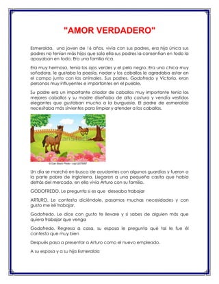 "AMOR VERDADERO"
Esmeralda, una joven de 16 años, vivía con sus padres, era hija única sus
padres no tenían más hijos que solo ella sus padres la consentían en todo la
apoyaban en todo. Era una familia rica.
Era muy hermosa, tenía los ojos verdes y el pelo negro. Era una chica muy
soñadora, le gustaba la poesía, nadar y los caballos le agradaba estar en
el campo junto con los animales. Sus padres, Godofredo y Victoria, eran
personas muy influyentes e importantes en el pueble.
Su padre era un importante criador de caballos muy importante tenia los
mejores caballos y su madre diseñaba de alta costura y vendía vestidos
elegantes que gustaban mucho a la burguesía. El padre de esmeralda
necesitaba más sirvientes para limpiar y atender a los caballos.

Un día se marchó en busca de ayudantes con algunos guardias y fueron a
la parte pobre de Inglaterra. Llegaron a una pequeña casita que había
detrás del mercado, en ella vivía Arturo con su familia.
GODOFREDO. Le pregunta si es que deseaba trabajar
ARTURO. Le contesta diciéndole, pasamos muchas necesidades y con
gusto me iré trabajar.
Godofredo. Le dice con gusto te llevare y si sabes de alguien más que
quiera trabajar que venga
Godofredo. Regresa a casa, su esposa le pregunta qué tal le fue él
contesta que muy bien
Después pasa a presentar a Arturo como el nuevo empleado.
A su esposa y a su hija Esmeralda

 
