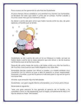 Poco a poco se fue ganando la voluntad de Godofredo
Al poco tiempo Arturo establece una amistad muy bonita con Esmeralda,
se llevaban tan bien que solían ir juntos por el campo, montar caballo y
muchas cosas más que los mantenía unidos.
Se dieron cuenta del gran amor que había nacido entre los dos, de gran
aprecio y simpatía que se tenían.

Godofredo se dio cuenta de esto el no se interpuso a nada, ya que se
había dado cuenta de la clase persona que era Arturo y de los buenos
sentimientos que el sentía hacia ella.
Después de varios meses de novios y de haber vivido una vida tan bonita y
de muchas cosas buenas que había llegado a las vidas ellos.
Esmeralda decide casarse con Arturo su padre y su madre estaban muy
contentos con la noticia ya que a ellos le parecía un joven responsable,
honrrado y humilde y que era la persona indicada para su hija era el que la
iva hacer feliz.
Victoria- que emoción hija mía felicidades
Godofredo- con gran orgullo felicito a Esmeralda y a su futuro yerno Arturo
Diciendole lo siguiente:
“eres una gran persona te has ganado el aprecio de mi familia, y te
considero como un hijo esperando que la hagas completamente feliz a mi
hija les deseo lo mejor felicidades”

 