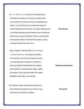 d) Un “Manu” es una parte de la infraestructura
ferroviaria formada por el conjunto de elementos
que conforman el sitio por el cual se desplazan los
trenes. Las vías férreas son el elemento esencial
de la infraestructura ferroviaria y constan, básicamente,

Vías férreas

de carriles apoyados sobre traviesas que se disponen
dentro de una capa de balasto. Para su construcción
es necesario realizar movimiento de suelos y obras
complementarias (puentes, etc.).

e)Las “Claptos” está formada por los estribos
o pilares extremos, son apoyos centrales y
los cimientos, que forman la base de ambos.
La superestructura consiste en el tablero o
parte que soporta directamente las cargas y

Estructura del puente

las armaduras, constituidas por vigas, cables,
o bóvedas y arcos que transmiten las cargas
del tablero a las pilas y los estribos.

f) El” Manco” medio de transporte usado para
la circulación de pasajeros por medio de una
via farrea con estructura metálica.

Ferrocarril

 