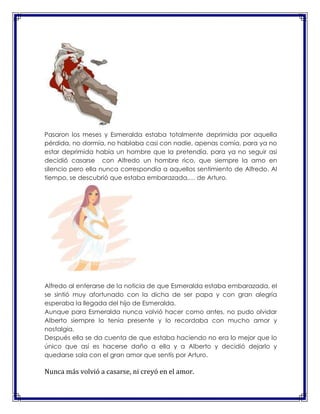 Pasaron los meses y Esmeralda estaba totalmente deprimida por aquella
pérdida, no dormía, no hablaba casi con nadie, apenas comía, para ya no
estar deprimida había un hombre que la pretendía, para ya no seguir asi
decidió casarse con Alfredo un hombre rico, que siempre la amo en
silencio pero ella nunca correspondía a aquellos sentimiento de Alfredo. Al
tiempo, se descubrió que estaba embarazada,… de Arturo.

Alfredo al enterarse de la noticia de que Esmeralda estaba embarazada, el
se sintió muy afortunado con la dicha de ser papa y con gran alegría
esperaba la llegada del hijo de Esmeralda.
Aunque para Esmeralda nunca volvió hacer como antes, no pudo olvidar
Alberto siempre lo tenía presente y lo recordaba con mucho amor y
nostalgia.
Después ella se da cuenta de que estaba haciendo no era lo mejor que lo
único que así es hacerse daño a ella y a Alberto y decidió dejarlo y
quedarse sola con el gran amor que sentís por Arturo.

Nunca más volvió a casarse, ni creyó en el amor.

 