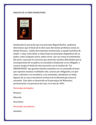 ANALISIS DE LA OBRA EMANCIPADA

Analizando la narración que nos presenta Miguel Riofrío , podemos
determinar que el título de la obra nace del mismo problema social, en
donde Rosaura, estaba directamente involucrada, se quedo huérfana de
madre a muy corta edad, se educó bajo los principios dogmáticos de su
padre, como cualquier joven, sintió correr por sus venas el sentimiento
del amor, causa por la cual tuvo que atravesar muchas dificultades por la
incomprensión de su padre y la sociedad y finalmente al ser obligada a
casarse surgió el título de esta narración con el nombre de "LA
EMANCIPADA" que guarda relación semántica en su contenido al tener
que soportar muchas crueldades sola, casarse por obligación y no por
amor, enfrentar a la sociedad y a sus amistades, abandonar su boda,
fugarse de su casa y marcharse en busca de la libertad que nunca la
encontró. Esta obra se desarrolla en la parroquia de Malacatos,
perteneciente a la provincia de Loja, en el año de 1841.
Personajes principales:
Rosaura
Eduardo
Don Pedro
Personajes secundarios:
Anselmo

 