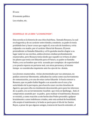 El cura
El teniente político
Los criados, etc.

DESARROLLO DE LA OBRA "LA EMANCIPADA":
Esta novela es la historia de una chica huérfana, llamada Rosaura, la cual
era hogareña y de un carácter entre tímido y modesto. su padre le tenía
prohibido leer y hacer cosas que según él, eran solo de hombres y vivía
culpando a su madre, por el carácter liberal de Rosaura. El joven
pretendiente se llamaba Eduardo y a él le gustaba mucho elogiar a su
lugar natal en sus escritos, ambos jóvenes estaban profundamente
enamorados, pero Rosaura tenía miedo que supadre se irritara al saber
los planes que tenía con Eduardo para el Futuro, su padre se llamaba
Pedro y era un hombre que vivía acosado por complejos de superioridad
y no poseía reparos en portarse mal, con otras personas y al mismo
tiempo se consideraba impotente ante los ojos de los demás.
Los jóvenes enamorados, vivían atormentados por sus amenazas, no
podían conversar libremente, utilizaban las cartas como una herramienta
de comunicación, y en una de estas cartas Eduardo le hacía conocer a
Rosaura, que su padre había llegado a un acuerdo con el cura y las
autoridades de la parroquia, para hacerla casar con don Anselmo de
Aguirre, que para ella era totalmente desconocido, pero para los intereses
de su padre, era un terrateniente ricachón que vivía en Quillango. Ante el
compromiso asumido por su padre, para realizar el matrimonio, Rosaura
se resistió, y como reacción a este hecho don Pedro procedió a golpear
brutalmente a unos indefensos criados, ante esta actitud de hostilidad,
ella acepta el matrimonio y la boda se pacta para el día de los Santos
Reyes, a pesar de que algunos amigos, trataron de hacerlo entender, el

 