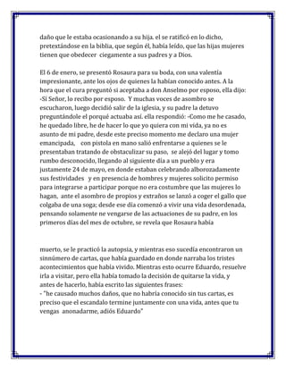 daño que le estaba ocasionando a su hija. el se ratificó en lo dicho,
pretextándose en la biblia, que según él, había leído, que las hijas mujeres
tienen que obedecer ciegamente a sus padres y a Dios.
El 6 de enero, se presentó Rosaura para su boda, con una valentía
impresionante, ante los ojos de quienes la habían conocido antes. A la
hora que el cura preguntó si aceptaba a don Anselmo por esposo, ella dijo:
-Sí Señor, lo recibo por esposo. Y muchas voces de asombro se
escucharon, luego decidió salir de la iglesia, y su padre la detuvo
preguntándole el porqué actuaba así. ella respondió: -Como me he casado,
he quedado libre, he de hacer lo que yo quiera con mi vida, ya no es
asunto de mi padre, desde este preciso momento me declaro una mujer
emancipada, con pistola en mano salió enfrentarse a quienes se le
presentaban tratando de obstaculizar su paso, se alejó del lugar y tomo
rumbo desconocido, llegando al siguiente día a un pueblo y era
justamente 24 de mayo, en donde estaban celebrando alborozadamente
sus festividades y en presencia de hombres y mujeres solicito permiso
para integrarse a participar porque no era costumbre que las mujeres lo
hagan, ante el asombro de propios y extraños se lanzó a coger el gallo que
colgaba de una soga; desde ese día comenzó a vivir una vida desordenada,
pensando solamente ne vengarse de las actuaciones de su padre, en los
primeros días del mes de octubre, se revela que Rosaura había

muerto, se le practicó la autopsia, y mientras eso sucedía encontraron un
sinnúmero de cartas, que había guardado en donde narraba los tristes
acontecimientos que había vivido. Mientras esto ocurre Eduardo, resuelve
irla a visitar, pero ella había tomado la decisión de quitarse la vida, y
antes de hacerlo, había escrito las siguientes frases:
- "he causado muchos daños, que no habría conocido sin tus cartas, es
preciso que el escandalo termine juntamente con una vida, antes que tu
vengas anonadarme, adiós Eduardo"

 
