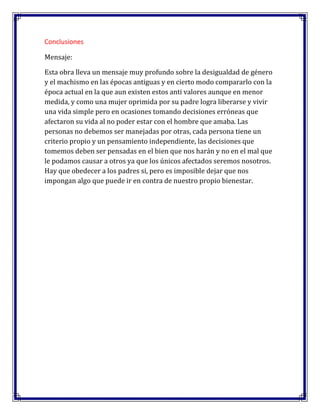 Conclusiones
Mensaje:
Esta obra lleva un mensaje muy profundo sobre la desigualdad de género
y el machismo en las épocas antiguas y en cierto modo compararlo con la
época actual en la que aun existen estos anti valores aunque en menor
medida, y como una mujer oprimida por su padre logra liberarse y vivir
una vida simple pero en ocasiones tomando decisiones erróneas que
afectaron su vida al no poder estar con el hombre que amaba. Las
personas no debemos ser manejadas por otras, cada persona tiene un
criterio propio y un pensamiento independiente, las decisiones que
tomemos deben ser pensadas en el bien que nos harán y no en el mal que
le podamos causar a otros ya que los únicos afectados seremos nosotros.
Hay que obedecer a los padres si, pero es imposible dejar que nos
impongan algo que puede ir en contra de nuestro propio bienestar.

 