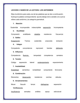 LECCION 2: BASES DE LA LECTURA: LOS ANTONIMOS
Elije el antónimo para cada una de las palabras que se dan a continuación.
Subraya la palabra correspondiente: apunta debajo de la variable a la cual se
refiere cada antónimo y la categoría gramatical.
1. Aleación
Sostenible
2.

incomparable

indescriptible

separación

Incompetente

Ductilidad

Compresión

analfabeta

rebeldía

resistencia

frecuencia

3. Galibo
Exageración
4.

Tramos

sostenible

anacoreta

tentación

bandas

deficiente

Integro

Competente

concordancia

reprocesó

5. Influencia
Competencia

fluencia

tempestad

competencia

carretera

6. Torsión
Código

separación

lateral

enderezamiento

espaciamiento

7. Inestabilidad
Estabilidad

semántica

rentabilidad

comportante

ferroviaria

8. Combinación
Elementos

desacuerdo

resistencia

cerchas

cálculos

9. Arrastramientos
Mover

Sacudir

lanzar

diafragmas

separación

10. Eficiencia
Insuficiencia

sensatez

análisis

apoyo

estructural

 