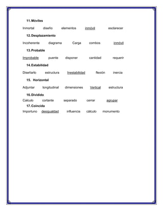11. Móviles
Inmortal

diseño

elementos

inmóvil

esclarecer

12. Desplazamiento
Incoherente

diagrama

Carga

combos

inmóvil

cantidad

requerir

13. Probable
Improbable

puente

disponer

14. Estabilidad
Diseñarlo

estructura

Inestabilidad

flexión

inercia

15. Horizontal
Adjuntar

longitudinal

dimensiones

Vertical

estructura

16. Dividido
Calculo

cortante

separado

cerrar

agrupar

17. Coincida
Importuno

desigualdad

influencia

cálculo

monumento

 
