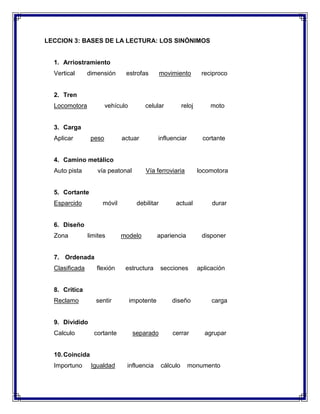 LECCION 3: BASES DE LA LECTURA: LOS SINÓNIMOS

1. Arriostramiento
Vertical

dimensión

estrofas

movimiento

reciproco

2. Tren
Locomotora

vehículo

celular

reloj

moto

3. Carga
Aplicar

peso

actuar

influenciar

cortante

4. Camino metálico
Auto pista

vía peatonal

Vía ferroviaria

locomotora

5. Cortante
Esparcido

móvil

debilitar

actual

durar

6. Diseño
Zona

limites

modelo

apariencia

disponer

7. Ordenada
Clasificada

flexión

estructura

secciones

aplicación

8. Critica
Reclamo

sentir

impotente

diseño

carga

cerrar

agrupar

9. Dividido
Calculo

cortante

separado

10. Coincida
Importuno

Igualdad

influencia

cálculo

monumento

 