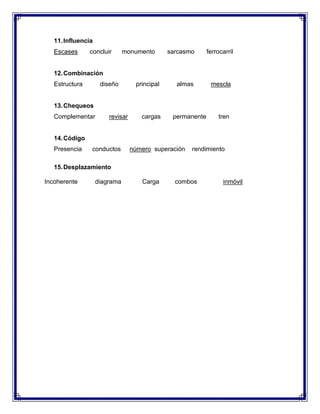 11. Influencia
Escases

concluir

monumento

sarcasmo

ferrocarril

12. Combinación
Estructura

diseño

principal

almas

mescla

13. Chequeos
Complementar

revisar

cargas

permanente

tren

14. Código
Presencia

conductos

número superación

rendimiento

15. Desplazamiento
Incoherente

diagrama

Carga

combos

inmóvil

 