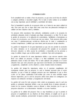 INTRODUCCIÓN
En la actualidad todo se realiza a base de proyectos, ya que estos son la base de solución
a cualquier problema o necesidad surgida. Por lo tanto el saber realizar en su totalidad
este es muy importante para la viabilidad y asertividad del mismo.
Para la humanidad la gestión de un proyecto debe ser el inicio de una mejor calidad de
vida. Pero para que esto se logre debe tener como base una planeación estratégica de
calidad con unos objetivos claros y definidos.
Un proyecto debe encontrarse bien enfocado, realizándose acorde a la secuencia de
actividades planeadas desde el principio para llegar exitosamente a su final. Por lo tanto
la gestión de proyectos es la aplicación de conocimiento, habilidades y herramientas en
el marco de un proyecto, con el fin de que este sea exitoso. Todo proyecto debe contar
con estas 9 gestiones para que su éxito sea efectivo, por lo tanto a continuación se
revelara la importancia y utilidad que estas tienen para un proyecto de tipo educativo:
La gestión de integración: Es de gran importancia ya que esta nos permite la asociación
de varios elementos en la consecución del proyecto. Por ejemplo en un proyecto
del sector educativo se debe asociar las actividades a desarrollar, con las personas a
cargo, la calidad, riesgos que se deben asumir y asimismo bajo cierto presupuesto.
La gestión de alcance: Es de suma importancia debido a que esta nos muestra cómo
llevar con calidad un proyecto, al llegar a su final cumpliendo con los requisitos
planteados desde el inicio del mismo. Por lo tanto aplicado este principio en el sector
educativo hace que estos proyectos que aquí nacen sean llevados con total transparencia
y seguimiento, cumpliendo con los objetivos y metas trazadas desde el comienzo.
La gestión del tiempo: Su importancia radica en el oportuno cumplimiento del
cronograma trazado para un proyecto, lo cual es bastante necesario para el sector
educativo, ya que el ideal de cualquier proyecto que este implemente es que se lleve
a cabo en los plazos establecidos. Cabe resaltar que como en toda actividad surgen
diversos imprevistos, por lo cual los proyectos deben tener planes de contingencia con
respecto a la estimación de tiempo y reorganización del mismo.
La gestión del costo: En todo proyecto debe existir un presupuesto, para lo cual esta
gestión es netamente importante debido a que nos permite llevar el manejo adecuado y
control de los recursos obtenidos como su eficiente y eficaz inversión, por lo que en
proyectos educativos se ve directamente vinculado a su costo- beneficio.
La gestión de la calidad del proyecto: Esta es muy beneficiosa ya que le permite al
proyecto el cumplimiento de sus objetivos de forma eficiente, al cumplir con lo que el
cliente necesita realmente, promoviendo la mejora continúa en sus procesos de acción.
 