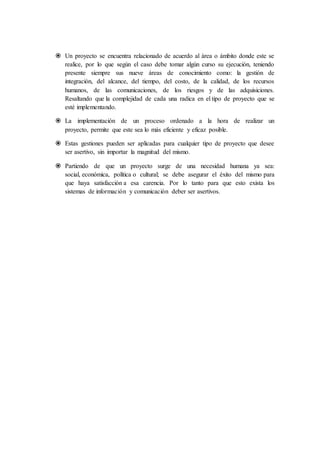  Un proyecto se encuentra relacionado de acuerdo al área o ámbito donde este se
realice, por lo que según el caso debe tomar algún curso su ejecución, teniendo
presente siempre sus nueve áreas de conocimiento como: la gestión de
integración, del alcance, del tiempo, del costo, de la calidad, de los recursos
humanos, de las comunicaciones, de los riesgos y de las adquisiciones.
Resaltando que la complejidad de cada una radica en el tipo de proyecto que se
esté implementando.
 La implementación de un proceso ordenado a la hora de realizar un
proyecto, permite que este sea lo más eficiente y eficaz posible.
 Estas gestiones pueden ser aplicadas para cualquier tipo de proyecto que desee
ser asertivo, sin importar la magnitud del mismo.
 Partiendo de que un proyecto surge de una necesidad humana ya sea:
social, económica, política o cultural; se debe asegurar el éxito del mismo para
que haya satisfacción a esa carencia. Por lo tanto para que esto exista los
sistemas de información y comunicación deber ser asertivos.
 