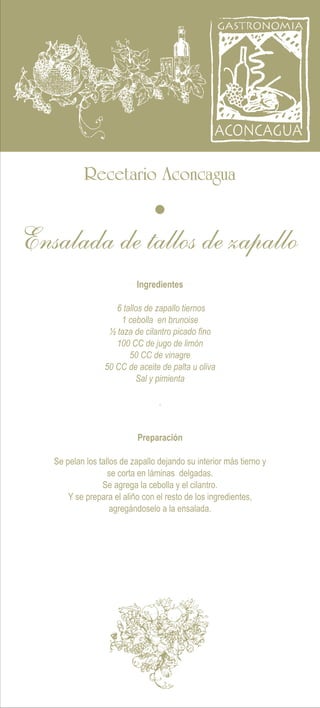 Recetario Aconcagua
Ingredientes
Preparación
.
Se pelan los tallos de zapallo dejando su interior más tierno y
se corta en láminas delgadas.
Se agrega la cebolla y el cilantro.
Y se prepara el aliño con el resto de los ingredientes,
agregándoselo a la ensalada.
6 tallos de zapallo tiernos
1 cebolla en brunoise
½ taza de cilantro picado fino
100 CC de jugo de limón
50 CC de vinagre
50 CC de aceite de palta u oliva
Sal y pimienta
Ensalada de tallos de zapallo
 