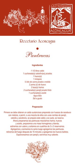 Recetario Aconcagua
Ingredientes
Preparación
Primero se debe obtener un caldo sustancioso preparado con huesos de ososbuco
con médula, o pernil, o una mezcla de ellos con unas ramitas de perejil,
cebolla y zanahoria, se prepara este caldo y se cuela, se reserva.
Ahora preparamos las pantrucas mezclamos harina, huevos
y aceite, preparamos una masa homogénea y blanda,
estiramos con uslero y cortamos en cuadritos de 3 x 3 reservamos.
Agregamos y cocinamos la carne luego agregamos las pantrucas,
retiramos del fuego después de 15 minutos y agregamos los huevos batidos.
Espolvoreamos con perejil y servimos muy caliente.
1 1/2 litros caldo
1 cucharada(s) cebollín(es) picados
1 huevo(s)
1 mirepoix
½ kilo de carne picada o molida
2 yema (s) de huevo
2 taza(s) harina
2 cucharada(s) perejil picado finito
1 cucharada(s) aceite
Agua tibia
Sal a gusto
Pantrucas
 