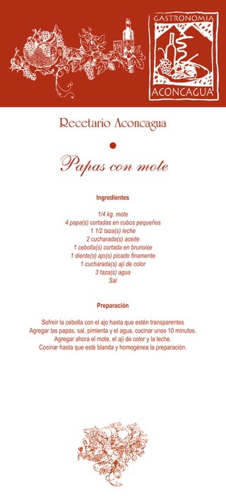 Recetario Aconcagua
Ingredientes
Preparación
Sofreír la cebolla con el ajo hasta que estén transparentes
Agregar las papas, sal, pimienta y el agua, cocinar unos 10 minutos.
Agregar ahora el mote, el ají de color y la leche.
Cocinar hasta que esté blanda y homogénea la preparación.
1/4 kg. mote
4 papa(s) cortadas en cubos pequeños
1 1/2 taza(s) leche
2 cucharada(s) aceite
1 cebolla(s) cortada en brunoise
1 diente(s) ajo(s) picado finamente
1 cucharada(s) ají de color
3 taza(s) agua
Sal
Papas con mote
 