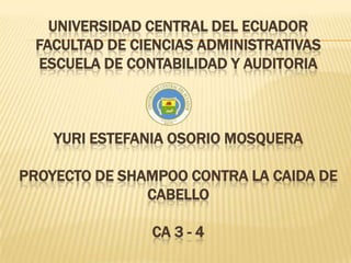 UNIVERSIDAD CENTRAL DEL ECUADOR
FACULTAD DE CIENCIAS ADMINISTRATIVAS
ESCUELA DE CONTABILIDAD Y AUDITORIA
YURI ESTEFANIA OSORIO MOSQUERA
PROYECTO DE SHAMPOO CONTRA LA CAIDA DE
CABELLO
CA 3 - 4
 