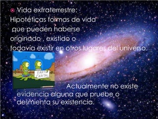 Vida extraterrestre:Hipotéticas formas de vida que pueden haberse originado , existido o todavía existir en otros lugares del universo. Actualmente no existe evidencia alguna que pruebe o desmienta su existencia.