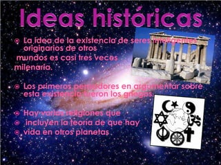 Ideas históricasLa idea de la existencia de seres inteligentes originarios de otrosmundos es casi tres veces milenaria. Los primeros pensadores en argumentar sobre esta existencia fueron los griegos.Hay varias religiones queincluyen la teoría de que hay vida en otros planetas.