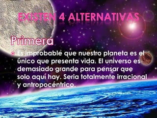 Existen 4 alternativasPrimeraEs improbable que nuestro planeta es el único que presenta vida. El universo es demasiado grande para pensar que solo aquí hay. Seria totalmente irracional  y antropocéntrico.