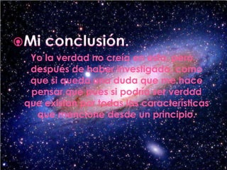 Mi conclusión.Yo la verdad no creía en esto, pero después de haber investigado, como que si queda una duda que me hace pensar que pues si podría ser verdad que existan por todas las características que mencione desde un principio.