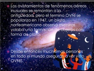 Los avistamientos de fenómenos aéreos inusuales se remontan a la antigüedad, pero el termino OVNI se popularizo en 1947. un piloto norteamericano observó mientras volaba una formación de objetos con forma de plato.Desde entonces muchísimas personas en todo el mundo aseguran a ver visto OVNIS.