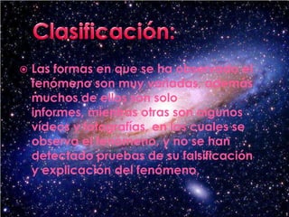 Clasificación:Las formas en que se ha observado el fenómeno son muy variadas, además muchos de ellos son solo informes, mientras otras son algunos vídeos y fotografías, en las cuales se observa el fenómeno, y no se han detectado pruebas de su falsificación y explicación del fenómeno,