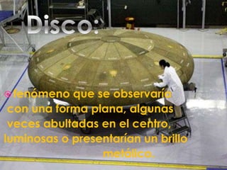 Disco:fenómeno que se observaría con una forma plana, algunas veces abultadas en el centro, luminosas o presentarían un brillo                               metálico. 