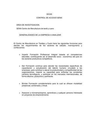 SICAS
                            CONTROL DE ACCESO SENA


   AREA DE INVESTIGACION.
   SENA Centro de Manufactura de textil y cuero


      GENERALIDADES DE LA EMPRESA A ANALIZAR



El Centro de Manufactura en Textiles y Cuero tiene las siguientes funciones para
atender los requerimientos de los sectores de calzado, marroquinería y
confecciones:


      •   Impartir Formación Profesional Integral basada en competencias
          laborales; contribuyendo así al desarrollo socio - económico del país en
          los sectores productivos competitivos.


      •   Dar Formación continua para atender las necesidades específicas de
          capacitación y actualización del talento humano vinculado a las
          empresas; para contribuir a elevar la productividad y competitividad de las
          organizaciones, mejorar su capacidad para enfrentar los constantes
          cambios tecnológicos, y participar en los mercados internacionales; de
          forma efectiva, productiva y pertinente.


      •   Brindar Formación complementaria para la cual se ofrecen modalidad
          presencial, combinada y virtual.


      •   Asesorar a microempresarios, aprendices y cualquier persona interesada
          en proyectos de emprendimiento.
 