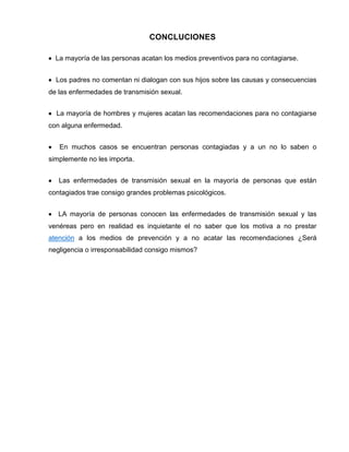 CONCLUCIONES La mayoría de las personas acatan los medios preventivos para no contagiarse. Los padres no comentan ni dialogan con sus hijos sobre las causas y consecuencias de las enfermedades de transmisión sexual. La mayoría de hombres y mujeres acatan las recomendaciones para no contagiarse con alguna enfermedad. En muchos casos se encuentran personas contagiadas y a un no lo saben o simplemente no les importa. Las enfermedades de transmisión sexual en la mayoría de personas que están contagiados trae consigo grandes problemas psicológicos. LA mayoría de personas conocen las enfermedades de transmisión sexual y las venéreas pero en realidad es inquietante el no saber que los motiva a no prestar atención a los medios de prevención y a no acatar las recomendaciones ¿Será negligencia o irresponsabilidad consigo mismos? 
 