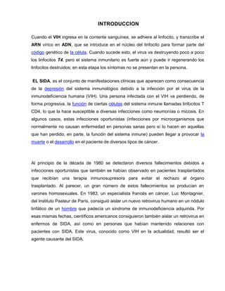 INTRODUCCION 
Cuando el VIH ingresa en la corriente sanguínea, se adhiere al linfocito, y transcribe el ARN vírico en ADN, que se introduce en el núcleo del linfocito para formar parte del código genético de la célula. Cuando sucede esto, el virus va destruyendo poco a poco los linfocitos T4, pero el sistema inmunitario es fuerte aún y puede ir regenerando los linfocitos destruidos; en esta etapa los síntomas no se presentan en la persona. 
EL SIDA, es el conjunto de manifestaciones clínicas que aparecen como consecuencia de la depresión del sistema inmunológico debido a la infección por el virus de la inmunodeficiencia humana (VIH). Una persona infectada con el VIH va perdiendo, de forma progresiva, la función de ciertas células del sistema inmune llamadas linfocitos T CD4, lo que la hace susceptible a diversas infecciones como neumonías o micosis. En algunos casos, estas infecciones oportunistas (infecciones por microorganismos que normalmente no causan enfermedad en personas sanas pero sí lo hacen en aquellas que han perdido, en parte, la función del sistema inmune) pueden llegar a provocar la muerte o el desarrollo en el paciente de diversos tipos de cáncer. 
Al principio de la década de 1980 se detectaron diversos fallecimientos debidos a infecciones oportunistas que también se habían observado en pacientes trasplantados que recibían una terapia inmunosupresora para evitar el rechazo al órgano trasplantado. Al parecer, un gran número de estos fallecimientos se producían en varones homosexuales. En 1983, un especialista francés en cáncer, Luc Montagnier, del Instituto Pasteur de París, consiguió aislar un nuevo retrovirus humano en un nódulo linfático de un hombre que padecía un síndrome de inmunodeficiencia adquirida. Por esas mismas fechas, científicos americanos consiguieron también aislar un retrovirus en enfermos de SIDA, así como en personas que habían mantenido relaciones con pacientes con SIDA. Este virus, conocido como VIH en la actualidad, resultó ser el agente causante del SIDA. 
 