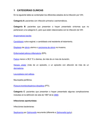 1 CATEGORIAS CLINICAS 
En la siguiente tabla se contemplan los diferentes estados de la infección por VIH. 
Categoría A: pacientes con infección primaria o asintomáticos. 
Categoría B: pacientes que presentan o hayan presentado síntomas que no pertenecen a la categoría C, pero que están relacionados con la infección de VIH: 
Angiomatosis bacilar. 
Candidiasis vulvo-vaginal, o candidiasis oral resistente al tratamiento. 
Displasia de cérvix uterino o carcinoma de cérvix no invasivo. 
Enfermedad pélvica inflamatoria (EPI). 
Fiebre menor a 38,5 °C o diarrea, de más de un mes de duración. 
Herpes zóster (más de un episodio, o un episodio con afección de más de un dermatoma. 
Leucoplasia oral vellosa. 
Neuropatía periférica. 
Púrpura trombocitopénica idiopática (PTI). 
Categoría C: pacientes que presentan o hayan presentado algunas complicaciones incluidas en la definición de sida de 1987 de la OMS: 
Infecciones oportunistas: 
Infecciones bacterianas: 
Septicemia por Salmonella recurrente (diferente a Salmonella typhy).  