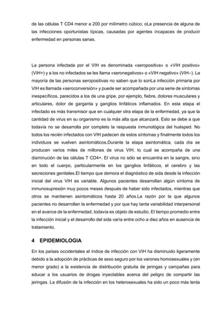 de las células T CD4 menor a 200 por milímetro cúbico, oLa presencia de alguna de las infecciones oportunistas típicas, causadas por agentes incapaces de producir enfermedad en personas sanas. 
La persona infectada por el VIH es denominada «seropositiva» o «VIH positivo» (VIH+) y a los no infectados se les llama «seronegativos» o «VIH negativo» (VIH–). La mayoría de las personas seropositivas no saben que lo sonLa infección primaria por VIH es llamada «seroconversión» y puede ser acompañada por una serie de síntomas inespecíficos, parecidos a los de una gripe, por ejemplo, fiebre, dolores musculares y articulares, dolor de garganta y ganglios linfáticos inflamados. En esta etapa el infectado es más transmisor que en cualquier otra etapa de la enfermedad, ya que la cantidad de virus en su organismo es la más alta que alcanzará. Esto se debe a que todavía no se desarrolla por completo la respuesta inmunológica del huésped. No todos los recién infectados con VIH padecen de estos síntomas y finalmente todos los individuos se vuelven asintomáticos.Durante la etapa asintomática, cada día se producen varios miles de millones de virus VIH, lo cual se acompaña de una disminución de las células T CD4+. El virus no sólo se encuentra en la sangre, sino en todo el cuerpo, particularmente en los ganglios linfáticos, el cerebro y las secreciones genitales.El tiempo que demora el diagnóstico de sida desde la infección inicial del virus VIH es variable. Algunos pacientes desarrollan algún síntoma de inmunosupresión muy pocos meses después de haber sido infectados, mientras que otros se mantienen asintomáticos hasta 20 años.La razón por la que algunos pacientes no desarrollan la enfermedad y por que hay tanta variabilidad interpersonal en el avance de la enfermedad, todavía es objeto de estudio. El tiempo promedio entre la infección inicial y el desarrollo del sida varía entre ocho a diez años en ausencia de tratamiento. 
4 EPIDEMIOLOGIA 
En los países occidentales el índice de infección con VIH ha disminuido ligeramente debido a la adopción de prácticas de sexo seguro por los varones homosexuales y (en menor grado) a la existencia de distribución gratuita de jeringas y campañas para educar a los usuarios de drogas inyectables acerca del peligro de compartir las jeringas. La difusión de la infección en los heterosexuales ha sido un poco más lenta  