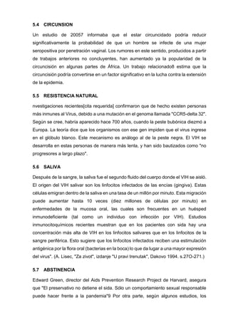 5.4 CIRCUNSION 
Un estudio de 20057 informaba que el estar circuncidado podría reducir significativamente la probabilidad de que un hombre se infecte de una mujer seropositiva por penetración vaginal. Los rumores en este sentido, producidos a partir de trabajos anteriores no concluyentes, han aumentado ya la popularidad de la circuncisión en algunas partes de África. Un trabajo relacionado8 estima que la circuncisión podría convertirse en un factor significativo en la lucha contra la extensión de la epidemia. 
5.5 RESISTENCIA NATURAL 
nvestigaciones recientes[cita requerida] confirmaron que de hecho existen personas más inmunes al Virus, debido a una mutación en el genoma llamada "CCR5-delta 32". Según se cree, habría aparecido hace 700 años, cuando la peste bubónica diezmó a Europa. La teoría dice que los organismos con ese gen impiden que el virus ingrese en el glóbulo blanco. Este mecanismo es análogo al de la peste negra. El VIH se desarrolla en estas personas de manera más lenta, y han sido bautizados como "no progresores a largo plazo". 
5.6 SALIVA 
Después de la sangre, la saliva fue el segundo fluido del cuerpo donde el VIH se aisló. El origen del VIH salivar son los linfocitos infectados de las encías (gingiva). Estas células emigran dentro de la saliva en una tasa de un millón por minuto. Esta migración puede aumentar hasta 10 veces (diez millones de células por minuto) en enfermedades de la mucosa oral, las cuales son frecuentes en un huésped inmunodeficiente (tal como un individuo con infección por VIH). Estudios inmunocitoquímicos recientes muestran que en los pacientes con sida hay una concentración más alta de VIH en los linfocitos salivares que en los linfocitos de la sangre periférica. Esto sugiere que los linfocitos infectados reciben una estimulación antigénica por la flora oral (bacterias en la boca) lo que da lugar a una mayor expresión del virus". (A. Lisec, "Za zivot", izdanje "U pravi trenutak", Dakovo 1994. s.27O-271.) 
5.7 ABSTINENCIA 
Edward Green, director del Aids Prevention Research Project de Harvard, asegura que "El preservativo no detiene el sida. Sólo un comportamiento sexual responsable puede hacer frente a la pandemia"9 Por otra parte, según algunos estudios, los  