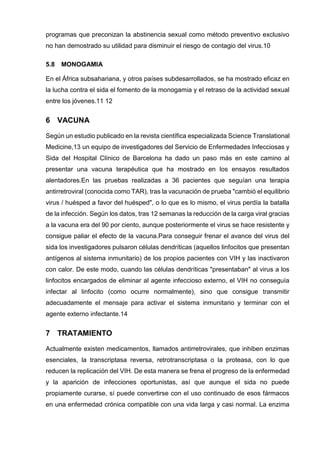 programas que preconizan la abstinencia sexual como método preventivo exclusivo no han demostrado su utilidad para disminuir el riesgo de contagio del virus.10 
5.8 MONOGAMIA 
En el África subsahariana, y otros países subdesarrollados, se ha mostrado eficaz en la lucha contra el sida el fomento de la monogamia y el retraso de la actividad sexual entre los jóvenes.11 12 
6 VACUNA 
Según un estudio publicado en la revista científica especializada Science Translational Medicine,13 un equipo de investigadores del Servicio de Enfermedades Infecciosas y Sida del Hospital Clínico de Barcelona ha dado un paso más en este camino al presentar una vacuna terapéutica que ha mostrado en los ensayos resultados alentadores.En las pruebas realizadas a 36 pacientes que seguían una terapia antirretroviral (conocida como TAR), tras la vacunación de prueba "cambió el equilibrio virus / huésped a favor del huésped", o lo que es lo mismo, el virus perdía la batalla de la infección. Según los datos, tras 12 semanas la reducción de la carga viral gracias a la vacuna era del 90 por ciento, aunque posteriormente el virus se hace resistente y consigue paliar el efecto de la vacuna.Para conseguir frenar el avance del virus del sida los investigadores pulsaron células dendríticas (aquellos linfocitos que presentan antígenos al sistema inmunitario) de los propios pacientes con VIH y las inactivaron con calor. De este modo, cuando las células dendríticas "presentaban" al virus a los linfocitos encargados de eliminar al agente infeccioso externo, el VIH no conseguía infectar al linfocito (como ocurre normalmente), sino que consigue transmitir adecuadamente el mensaje para activar el sistema inmunitario y terminar con el agente externo infectante.14 
7 TRATAMIENTO 
Actualmente existen medicamentos, llamados antirretrovirales, que inhiben enzimas esenciales, la transcriptasa reversa, retrotranscriptasa o la proteasa, con lo que reducen la replicación del VIH. De esta manera se frena el progreso de la enfermedad y la aparición de infecciones oportunistas, así que aunque el sida no puede propiamente curarse, sí puede convertirse con el uso continuado de esos fármacos en una enfermedad crónica compatible con una vida larga y casi normal. La enzima  
