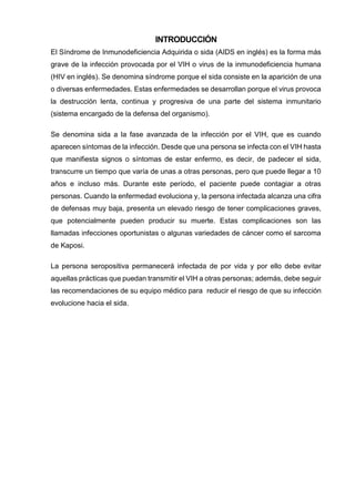 INTRODUCCIÓN 
El Síndrome de Inmunodeficiencia Adquirida o sida (AIDS en inglés) es la forma más grave de la infección provocada por el VIH o virus de la inmunodeficiencia humana (HIV en inglés). Se denomina síndrome porque el sida consiste en la aparición de una o diversas enfermedades. Estas enfermedades se desarrollan porque el virus provoca la destrucción lenta, continua y progresiva de una parte del sistema inmunitario (sistema encargado de la defensa del organismo). 
Se denomina sida a la fase avanzada de la infección por el VIH, que es cuando aparecen síntomas de la infección. Desde que una persona se infecta con el VIH hasta que manifiesta signos o síntomas de estar enfermo, es decir, de padecer el sida, transcurre un tiempo que varía de unas a otras personas, pero que puede llegar a 10 años e incluso más. Durante este período, el paciente puede contagiar a otras personas. Cuando la enfermedad evoluciona y, la persona infectada alcanza una cifra de defensas muy baja, presenta un elevado riesgo de tener complicaciones graves, que potencialmente pueden producir su muerte. Estas complicaciones son las llamadas infecciones oportunistas o algunas variedades de cáncer como el sarcoma de Kaposi. 
La persona seropositiva permanecerá infectada de por vida y por ello debe evitar aquellas prácticas que puedan transmitir el VIH a otras personas; además, debe seguir las recomendaciones de su equipo médico para reducir el riesgo de que su infección evolucione hacia el sida. 
 