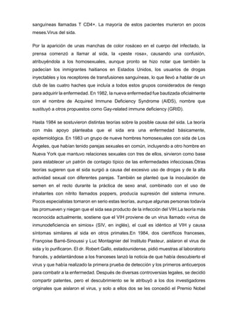 sanguíneas llamadas T CD4+. La mayoría de estos pacientes murieron en pocos meses.Virus del sida. 
Por la aparición de unas manchas de color rosáceo en el cuerpo del infectado, la prensa comenzó a llamar al sida, la «peste rosa», causando una confusión, atribuyéndola a los homosexuales, aunque pronto se hizo notar que también la padecían los inmigrantes haitianos en Estados Unidos, los usuarios de drogas inyectables y los receptores de transfusiones sanguíneas, lo que llevó a hablar de un club de las cuatro haches que incluía a todos estos grupos considerados de riesgo para adquirir la enfermedad. En 1982, la nueva enfermedad fue bautizada oficialmente con el nombre de Acquired Immune Deficiency Syndrome (AIDS), nombre que sustituyó a otros propuestos como Gay-related immune deficiency (GRID). 
Hasta 1984 se sostuvieron distintas teorías sobre la posible causa del sida. La teoría con más apoyo planteaba que el sida era una enfermedad básicamente, epidemiológica. En 1983 un grupo de nueve hombres homosexuales con sida de Los Ángeles, que habían tenido parejas sexuales en común, incluyendo a otro hombre en Nueva York que mantuvo relaciones sexuales con tres de ellos, sirvieron como base para establecer un patrón de contagio típico de las enfermedades infecciosas.Otras teorías sugieren que el sida surgió a causa del excesivo uso de drogas y de la alta actividad sexual con diferentes parejas. También se planteó que la inoculación de semen en el recto durante la práctica de sexo anal, combinado con el uso de inhalantes con nitrito llamados poppers, producía supresión del sistema inmune. Pocos especialistas tomaron en serio estas teorías, aunque algunas personas todavía las promueven y niegan que el sida sea producto de la infección del VIH.La teoría más reconocida actualmente, sostiene que el VIH proviene de un virus llamado «virus de inmunodeficiencia en simios» (SIV, en inglés), el cual es idéntico al VIH y causa síntomas similares al sida en otros primates.En 1984, dos científicos franceses, Françoise Barré-Sinoussi y Luc Montagnier del Instituto Pasteur, aislaron el virus de sida y lo purificaron. El dr. Robert Gallo, estadounidense, pidió muestras al laboratorio francés, y adelantándose a los franceses lanzó la noticia de que había descubierto el virus y que había realizado la primera prueba de detección y los primeros anticuerpos para combatir a la enfermedad. Después de diversas controversias legales, se decidió compartir patentes, pero el descubrimiento se le atribuyó a los dos investigadores originales que aislaron el virus, y solo a ellos dos se les concedió el Premio Nobel  