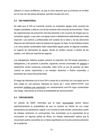 13 
utilizará un nuevo profiláctico; ya que el micro lesiones que se producen en el látex por el roce con las piezas dentarias, permiten el paso del virus. 
5.3 VÍA PARENTERAL 
Se sabe que el VIH se transmite cuando se comparten agujas entre usuarios de drogas inyectables, y éste es uno de las maneras más comunes de transmisión. Todas las organizaciones de prevención del sida advierten a los usuarios de drogas que no compartan agujas, y que usen una aguja nueva o debidamente esterilizada para cada inyección. Los centros y profesionales del cuidado de la salud y de las adicciones disponen de información sobre la limpieza de agujas con lejía. En los Estados Unidos y en otros países occidentales están disponibles agujas gratis en algunas ciudades, en lugares de intercambio de agujas, donde se reciben nuevas a cambio de las usadas, o en sitios de inyecciones seguras. 
Los trabajadores médicos pueden prevenir la extensión del VIH desde pacientes a trabajadores y de paciente a paciente, siguiendo normas universales de asepsia o aislamiento contra sustancias corporales, tales como el uso de guantes de látex cuando se ponen inyecciones o se manejan desechos o fluidos corporales, y lavándose las manos frecuentemente. 
El riesgo de infectarse con el virus VIH a causa de un pinchazo con una aguja que ha sido usada en una persona infectada es menor de 1 entre 200[cita requerida]. Una apropiada profilaxis pos exposición con medicamentos anti-VIH logra contrarrestar ese riesgo, reduciendo al mínimo la probabilidad de seroconversión 
5.4 CIRCUNCISIÓN 
Un estudio de 20057 informaba que el estar circuncidado podría reducir significativamente la probabilidad de que un hombre se infecte de una mujer seropositiva por penetración vaginal. Los rumores en este sentido, producidos a partir de trabajos anteriores no concluyentes, han aumentado ya la popularidad de la circuncisión en algunas partes de África. Un trabajo relacionado8 estima que la circuncisión podría convertirse en un factor significativo en la lucha contra la extensión de la epidemia.  