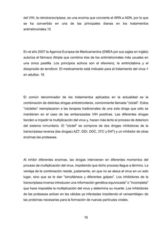 16 
del VIH, la retrotranscriptasa, es una enzima que convierte el ARN a ADN, por lo que se ha convertido en una de las principales dianas en los tratamientos antirretrovirales.15 
En el año 2007 la Agencia Europea de Medicamentos (EMEA por sus siglas en inglés) autoriza el fármaco Atripla que combina tres de los antirretrovirales más usuales en una única pastilla. Los principios activos son el efavirenz, la emtricitabina y el disoproxilo de tenofovir. El medicamento está indicado para el tratamiento del virus-1 en adultos. 16 
El común denominador de los tratamientos aplicados en la actualidad es la combinación de distintas drogas antiretrovilares, comúnmente llamada "cóctel". Estos "cócteles" reemplazaron a las terapias tradicionales de una sola droga que sólo se mantienen en el caso de las embarazadas VIH positivas. Las diferentes drogas tienden a impedir la multiplicación del virus y, hacen más lento el proceso de deterioro del sistema inmunitario. El "cóctel" se compone de dos drogas inhibidoras de la transcriptasa reversa (las drogas) AZT, DDI, DDC, 3TC y D4T) y un inhibidor de otras enzimas las proteasas. 
Al inhibir diferentes enzimas, las drogas intervienen en diferentes momentos del proceso de multiplicación del virus, impidiendo que dicho proceso llegue a término. La ventaja de la combinación reside, justamente, en que no se ataca al virus en un solo lugar, sino que se le dan "simultáneos y diferentes golpes". Los inhibidores de la transcriptasa inversa introducen una información genética equivocada" o "incompleta" que hace imposible la multiplicación del virus y determina su muerte. Los inhibidores de las proteasas actúan en las células ya infectadas impidiendo el «ensamblaje» de las proteínas necesarias para la formación de nuevas partículas virales. 
 