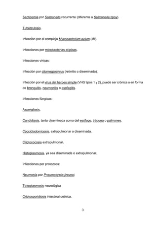 3 
Septicemia por Salmonella recurrente (diferente a Salmonella tipoy). 
Tuberculosis. 
Infección por el complejo Mycobacterium avium (MI). 
Infecciones por micobacterias atípicas. 
Infecciones víricas: 
Infección por citomegalovirus (retinitis o diseminada). 
Infección por el virus del herpes simple (VHS tipos 1 y 2), puede ser crónica o en forma de bronquitis, neumonitis o esofagitis. 
Infecciones fúngicas: 
Aspergilosis. 
Candidiasis, tanto diseminada como del esófago, tráquea o pulmones. 
Coccidiodomicosis, extrapulmonar o diseminada. 
Criptococosis extrapulmonar. 
Histoplasmosis, ya sea diseminada o extrapulmonar. 
Infecciones por protozoos: 
Neumonía por Pneumocystis jiroveci. 
Toxoplasmosis neurológica 
Criptosporidiosis intestinal crónica.  