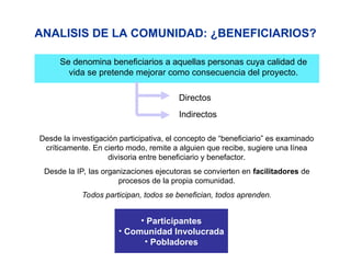 ANALISIS DE LA COMUNIDAD: ¿BENEFICIARIOS?
Se denomina beneficiarios a aquellas personas cuya calidad de
vida se pretende mejorar como consecuencia del proyecto.
Directos
Indirectos
Desde la investigación participativa, el concepto de “beneficiario” es examinado
críticamente. En cierto modo, remite a alguien que recibe, sugiere una línea
divisoria entre beneficiario y benefactor.
Desde la IP, las organizaciones ejecutoras se convierten en facilitadores de
procesos de la propia comunidad.
Todos participan, todos se benefician, todos aprenden.
• Participantes
• Comunidad Involucrada
• Pobladores
 