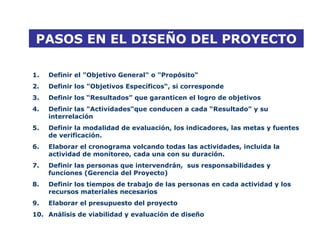 PASOS EN EL DISEÑO DEL PROYECTO
1. Definir el "Objetivo General" o "Propósito“
2. Definir los "Objetivos Específicos“, si corresponde
3. Definir los “Resultados” que garanticen el logro de objetivos
4. Definir las "Actividades“que conducen a cada “Resultado” y su
interrelación
5. Definir la modalidad de evaluación, los indicadores, las metas y fuentes
de verificación.
6. Elaborar el cronograma volcando todas las actividades, incluida la
actividad de monitoreo, cada una con su duración.
7. Definir las personas que intervendrán, sus responsabilidades y
funciones (Gerencia del Proyecto)
8. Definir los tiempos de trabajo de las personas en cada actividad y los
recursos materiales necesarios
9. Elaborar el presupuesto del proyecto
10. Análisis de viabilidad y evaluación de diseño
 