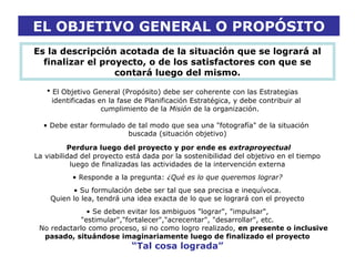 EL OBJETIVO GENERAL O PROPÓSITO
Es la descripción acotada de la situación que se logrará al
finalizar el proyecto, o de los satisfactores con que se
contará luego del mismo.
• El Objetivo General (Propósito) debe ser coherente con las Estrategias
identificadas en la fase de Planificación Estratégica, y debe contribuir al
cumplimiento de la Misión de la organización.
• Debe estar formulado de tal modo que sea una "fotografía" de la situación
buscada (situación objetivo)
Perdura luego del proyecto y por ende es extraproyectual
La viabilidad del proyecto está dada por la sostenibilidad del objetivo en el tiempo
luego de finalizadas las actividades de la intervención externa
• Responde a la pregunta: ¿Qué es lo que queremos lograr?
• Su formulación debe ser tal que sea precisa e inequívoca.
Quien lo lea, tendrá una idea exacta de lo que se logrará con el proyecto
• Se deben evitar los ambiguos "lograr", "impulsar",
"estimular","fortalecer","acrecentar", "desarrollar", etc.
No redactarlo como proceso, si no como logro realizado, en presente o inclusive
pasado, situándose imaginariamente luego de finalizado el proyecto
“Tal cosa lograda”
 
