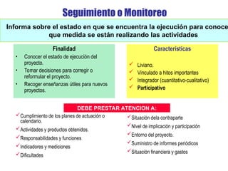 Seguimiento o Monitoreo
Finalidad
• Conocer el estado de ejecución del
proyecto.
• Tomar decisiones para corregir o
reformular el proyecto.
• Recoger enseñanzas útiles para nuevos
proyectos.
Informa sobre el estado en que se encuentra la ejecución para conoce
que medida se están realizando las actividades
Características
 Liviano.
 Vinculado a hitos importantes
 Integrador (cuantitativo-cualitativo)
 Participativo
Cumplimiento de los planes de actuación o
calendario.
Actividades y productos obtenidos.
Responsabilidades y funciones
Indicadores y mediciones
Dificultades
Situación dela contraparte
Nivel de implicación y participación
Entorno del proyecto.
Suministro de informes periódicos
Situación financiera y gastos
DEBE PRESTAR ATENCION A:
 