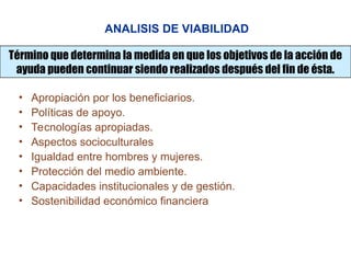 ANALISIS DE VIABILIDAD
Término que determina la medida en que los objetivos de la acción de
ayuda pueden continuar siendo realizados después del fin de ésta.
• Apropiación por los beneficiarios.
• Políticas de apoyo.
• Tecnologías apropiadas.
• Aspectos socioculturales
• Igualdad entre hombres y mujeres.
• Protección del medio ambiente.
• Capacidades institucionales y de gestión.
• Sostenibilidad económico financiera
 