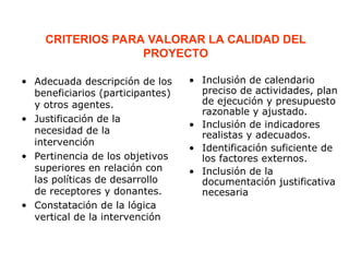 CRITERIOS PARA VALORAR LA CALIDAD DEL
PROYECTO
• Adecuada descripción de los
beneficiarios (participantes)
y otros agentes.
• Justificación de la
necesidad de la
intervención
• Pertinencia de los objetivos
superiores en relación con
las políticas de desarrollo
de receptores y donantes.
• Constatación de la lógica
vertical de la intervención
• Inclusión de calendario
preciso de actividades, plan
de ejecución y presupuesto
razonable y ajustado.
• Inclusión de indicadores
realistas y adecuados.
• Identificación suficiente de
los factores externos.
• Inclusión de la
documentación justificativa
necesaria
 