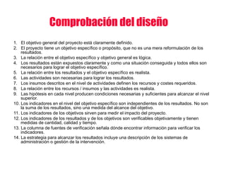 Comprobación del diseño
1. El objetivo general del proyecto está claramente definido.
2. El proyecto tiene un objetivo específico o propósito, que no es una mera reformulación de los
resultados.
3. La relación entre el objetivo específico y objetivo general es lógica.
4. Los resultados están expuestos claramente y como una situación conseguida y todos ellos son
necesarios para lograr el objetivo específico.
5. La relación entre los resultados y el objetivo específico es realista.
6. Las actividades son necesarias para lograr los resultados.
7. Los insumos descritos en el nivel de actividades definen los recursos y costes requeridos.
8. La relación entre los recursos / insumos y las actividades es realista.
9. Las hipótesis en cada nivel producen condiciones necesarias y suficientes para alcanzar el nivel
superior.
10. Los indicadores en el nivel del objetivo específico son independientes de los resultados. No son
la suma de los resultados, sino una medida del alcance del objetivo.
11. Los indicadores de los objetivos sirven para medir el impacto del proyecto.
12. Los indicadores de los resultados y de los objetivos son verificables objetivamente y tienen
medidas de cantidad, calidad y tiempo.
13. La columna de fuentes de verificación señala dónde encontrar información para verificar los
indicadores.
14. La estrategia para alcanzar los resultados incluye una descripción de los sistemas de
administración o gestión de la intervención.
 