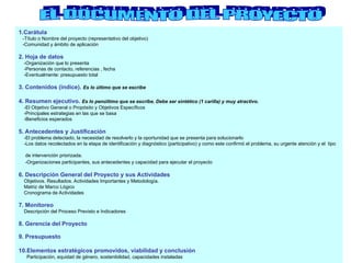 1.Carátula
-Título o Nombre del proyecto (representativo del objetivo)
-Comunidad y ámbito de aplicación
2. Hoja de datos
-Organización que lo presenta
-Personas de contacto, referencias , fecha
-Eventualmente: presupuesto total
3. Contenidos (indice). Es lo último que se escribe
4. Resumen ejecutivo. Es lo penúltimo que se escribe. Debe ser sintético (1 carilla) y muy atractivo.
-El Objetivo General o Propósito y Objetivos Específicos
-Principales estrategias en las que se basa
-Beneficios esperados
5. Antecedentes y Justificación
-El problema detectado, la necesidad de resolverlo y la oportunidad que se presenta para solucionarlo
-Los datos recolectados en la etapa de identificación y diagnóstico (participativo) y como este confirmó el problema, su urgente atención y el tipo
de intervención priorizada.
-Organizaciones participantes, sus antecedentes y capacidad para ejecutar el proyecto
6. Descripción General del Proyecto y sus Actividades
Objetivos. Resultados. Actividades Importantes y Metodología.
Matriz de Marco Lógico
Cronograma de Actividades
7. Monitoreo
Descripción del Proceso Previsto e Indicadores
8. Gerencia del Proyecto
9. Presupuesto
10.Elementos estratégicos promovidos, viabilidad y conclusión
Participación, equidad de género, sostenibilidad, capacidades instaladas
 