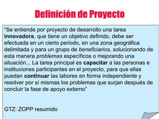 “Se entiende por proyecto de desarrollo una tarea
innovadora, que tiene un objetivo definido, debe ser
efectuada en un cierto periodo, en una zona geográfica
delimitada y para un grupo de beneficiarios, solucionando de
esta manera problemas específicos o mejorando una
situación... La tarea principal es capacitar a las personas e
instituciones participantes en el proyecto, para que ellas
puedan continuar las labores en forma independiente y
resolver por sí mismas los problemas que surjan después de
concluir la fase de apoyo externo”
GTZ: ZOPP resumido
Definición de Proyecto
 
