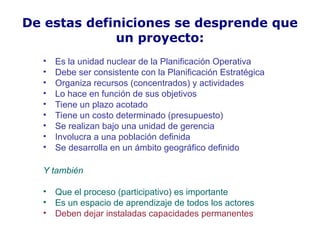 De estas definiciones se desprende que
un proyecto:
• Es la unidad nuclear de la Planificación Operativa
• Debe ser consistente con la Planificación Estratégica
• Organiza recursos (concentrados) y actividades
• Lo hace en función de sus objetivos
• Tiene un plazo acotado
• Tiene un costo determinado (presupuesto)
• Se realizan bajo una unidad de gerencia
• Involucra a una población definida
• Se desarrolla en un ámbito geográfico definido
Y también
• Que el proceso (participativo) es importante
• Es un espacio de aprendizaje de todos los actores
• Deben dejar instaladas capacidades permanentes
 