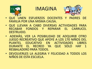 IMAGINA
• QUE UNEN ESFUERZOS DOCENTES Y PADRES DE
  FAMILIA POR UNA MISMA CAUSA.
• QUE LLEVAN A CABO DIVERSAS ACTIVIDADES PARA
  RECABAR FONDOS Y REPARAR EL CARRUCEL
  DESTRUIDO.
• ADEMÀS, VER LA POSIBILIDAD DE ADQUIRIR OTRO
  JUEGO RECREATIVO QUE APOYE A LOS 170 NIÑOS DEL
  PLANTEL EDUCATIVO EN ACTIVIDADES LIBRES
  DURANTE EL RECREO YA QUE SÒLO HAY 1
  RESBALADERO PARA TODOS.
• DEVOLVERLES LA ALEGRIA Y FELICIDAD A TODOS LOS
  NIÑOS DE ESTA ESCUELA.
 