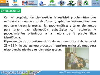 ANTECEDENTES:Con el propósito de diagnosticar la realidad problemática que enfrentaba la escuela se diseñaron y aplicaron instrumentos que nos permitieron jerarquizar las problemáticas y tener elementos para crear una planeación estratégica con acciones y procedimientos orientados a la mejora de la problemática identificada. El porcentaje de ausentismo diario de los alumnos oscilaba entre el 25 y 35 %, lo cual genero procesos irregulares en los alumnos para el aprovechamiento y rendimiento escolar. http://sierrazero.blogspot.com